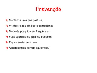 Prevenção
 Mantenha uma boa postura;
 Melhore o seu ambiente de trabalho;
 Mude de posição com frequência;
 Faça exercício no local de trabalho;
 Faça exercício em casa;
 Adopte estilos de vida saudáveis.
 