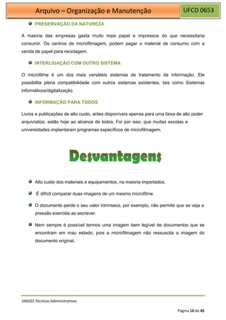UFCD 0653
Arquivo – Organização e Manutenção
346035 Técnicos Administrativos
Página 10 de 45
PRESERVAÇÃO DA NATUREZA
A maioria das empresas gasta muito mais papel e impressos do que necessitaria
consumir. Os centros de microfilmagem, podem pagar o material de consumo com a
venda de papel para reciclagem.
INTERLIGAÇÃO COM OUTRO SISTEMA
O microfilme é um dos mais versáteis sistemas de tratamento de informação. Ele
possibilita plena compatibilidade com outros sistemas existentes, tais como Sistemas
informáticos/digitalização.
INFORMAÇÃO PARA TODOS
Livros e publicações de alto custo, antes disponíveis apenas para uma faixa de alto poder
arquivístico, estão hoje ao alcance de todos. Foi por isso, que muitas escolas e
universidades implantaram programas específicos de microfilmagem.
Alto custo dos materiais e equipamentos, na maioria importados.
É difícil comparar duas imagens de um mesmo microfilme.
O documento perde o seu valor intrínseco, por exemplo, não permite que se veja a
pressão exercida ao escrever.
Nem sempre é possível termos uma imagem bem legível de documentos que se
encontram em mau estado, pois a microfilmagem não ressuscita a imagem do
documento original.
 