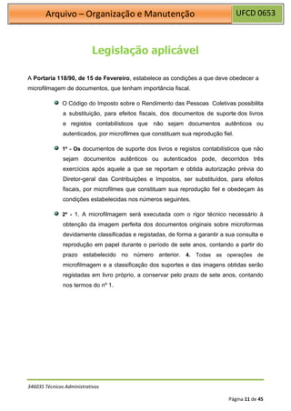 UFCD 0653
Arquivo – Organização e Manutenção
346035 Técnicos Administrativos
Página 11 de 45
Legislação aplicável
A Portaria 118/90, de 15 de Fevereiro, estabelece as condições a que deve obedecer a
microfilmagem de documentos, que tenham importância fiscal.
O Código do Imposto sobre o Rendimento das Pessoas Coletivas possibilita
a substituição, para efeitos fiscais, dos documentos de suporte dos livros
e registos contabilísticos que não sejam documentos autênticos ou
autenticados, por microfilmes que constituam sua reprodução fiel.
1º - Os documentos de suporte dos livros e registos contabilísticos que não
sejam documentos autênticos ou autenticados pode, decorridos três
exercícios após aquele a que se reportam e obtida autorização prévia do
Diretor-geral das Contribuições e Impostos, ser substituídos, para efeitos
fiscais, por microfilmes que constituam sua reprodução fiel e obedeçam às
condições estabelecidas nos números seguintes.
2º - 1. A microfilmagem será executada com o rigor técnico necessário à
obtenção da imagem perfeita dos documentos originais sobre microformas
devidamente classificadas e registadas, de forma a garantir a sua consulta e
reprodução em papel durante o período de sete anos, contando a partir do
prazo estabelecido no número anterior. 4. Todas as operações de
microfilmagem e a classificação dos suportes e das imagens obtidas serão
registadas em livro próprio, a conservar pelo prazo de sete anos, contando
nos termos do nº 1.
 