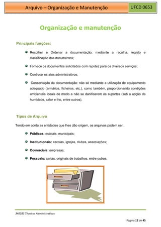 UFCD 0653
Arquivo – Organização e Manutenção
346035 Técnicos Administrativos
Página 12 de 45
Organização e manutenção
Principais funções:
Recolher e Ordenar a documentação: mediante a recolha, registo e
classificação dos documentos;
Fornece os documentos solicitados com rapidez para os diversos serviços;
Controlar os atos administrativos;
Conservação da documentação: não só mediante a utilização de equipamento
adequado (armários, ficheiros, etc.), como também, proporcionando condições
ambientais ideais de modo a não se danificarem os suportes (sob a acção da
humidade, calor e frio, entre outros).
Tipos de Arquivo
Tendo em conta as entidades que lhes dão origem, os arquivos podem ser:
Públicos: estatais, municipais;
Institucionais: escolas, igrejas, clubes, associações;
Comerciais: empresas;
Pessoais: cartas, originais de trabalhos, entre outros.
 