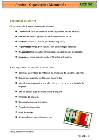 UFCD 0653
Arquivo – Organização e Manutenção
346035 Técnicos Administrativos
Página 13 de 45
Localização do Arquivo
O local de instalação do arquivo deve ter em conta:
Localização: deve ser acessível e com capacidade para se expandir;
Iluminação: ampla, repartida e sem incidência direta do sol;
Ventilado: ventilação natural, constante e regulável;
Higienização: limpo, bem cuidado, com desinfestação periódica;
Disposição: fácil consulta e conservação, espaço livre para deslocação.
Segurança: contra incêndio, roubo, infiltrações, entre outros.
Para organizar um arquivo é necessário:
Identificar a actividade da instituição ou empresa e da área onde trabalha;
Relacionar e organizar os diferentes documentos;
Identificar os documentos que são criados no decorrer da actividade da
empresa.
Ter em conta o custo de manutenção do arquivo;
Dimensão da empresa;
Recursos humanos e financeiros;
Frequência de consulta;
Local de arquivo;
Quantidade de documentos a arquivar.
 