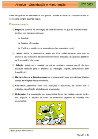 UFCD 0653
Arquivo – Organização e Manutenção
346035 Técnicos Administrativos
Página 14 de 45
Antes de guardar os documentos nas pastas, dossiês e armários correspondentes, é
necessário cumprir algumas etapas.
Etapas a cumprir
1) Inspeção: consiste na verificação de cada documento no que diz respeito ao seu
destino, pois este pode ser para:
Arquivar;
Solicitar informação;
Verificar a existência de antecedentes (ser anexado a outro).
2) Leitura: todos os documentos devem ser lidos cuidadosamente, para que se
analise o seu conteúdo e se perceba onde vai ser arquivado. (Se já existe pasta ou
se é necessário criar uma).
3) Seleção: selecionar o material que vai ser arquivado daquele que já não tem
qualquer utilidade para a empresa ou instituição (cópias, comunicados sem
importância).
4) Marcar a hora e a data de entrada de um documento, para que não haja dúvidas
acerca da chegada desse documento.
5) Classificar: determinar como será arquivado o documento, de acordo com o
método e classificação adotados pela organização.
6) Ordenação: é a organização dos documentos dentro das pastas e destas dentro
dos arquivos. A escolha da forma de ordenação depende da natureza dos
documentos.
 