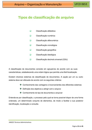 UFCD 0653
Arquivo – Organização e Manutenção
346035 Técnicos Administrativos
Página 15 de 45
Tipos de classificação de arquivo
❑ Classificação alfabética
❑ Classificação numérica
❑ Classificação alfanumérica
❑ Classificação cronológica
❑ Classificação geográfica
❑ Classificação ideológica
❑ Classificação decimal universal (CDU)
A classificação de documentos consiste em agrupá-los de acordo com as suas
características, estabelecendo uma ordem lógica que permita uma fácil localização
Existem diversos sistemas de classificação de documentos. A opção por um ou outro
sistema deve ser efetuada de acordo com os seguintes critérios:
Conhecimento das vantagens e inconvenientes dos diferentes sistemas
Definição dos objetivos a atingir com o arquivo
Conhecimento do tipo de documentos a arquivar
Entende-se por classificação, o processo pelo qual se torna possível dispor de uma forma
ordenada, um determinado conjunto de elementos, de modo a facilitar a sua posterior
identificação, localização e consulta.
 