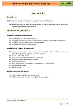 UFCD 0653
Arquivo – Organização e Manutenção
346035 Técnicos Administrativos
Página 2 de 45
Objectivos
INTRODUÇÃO
No final desta unidade temática, os formandos deverão estar habilitados a:
Identificar e aplicar as regras de funcionamento do arquivo, de acordo com as técnicas de
tratamento de informação documental.
.
Conteúdos programáticos
Arquivo – conceitos fundamentais
Conceito, funções e características do arquivo
Tipologia da documentação interna e externa (processos registos, coleções e dossiers temáticos)
As unidades arquivísticas: constituição. Ordenação e tipos.
Transferência/Incorporação de documentos
Arquivo como sistema de informação
Operações com arquivo (recolha, separação, recepção, registo, análise, tratamento,
registo/descrição, despacho/difusão, expedição e arquivo)
Técnicas e métodos de arquivo
Sistemas de classificação dos documentos / codificação
Formas de recuperação e controlo dos registos
Actualização do arquivo
Prazos de conservação de documentos (utilidade histórica e historicidades)
Equipamentos de arquivo
Plano de arquivo
Novas tecnologias em arquivo
Sistemas magnéticos, ópticos e micrográficos
Utilidade da micro-informática na gestão da documentação
 