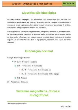 UFCD 0653
Arquivo – Organização e Manutenção
346035 Técnicos Administrativos
Página 23 de 45
Classificação ideológica
Na classificação ideológica, os documentos são classificados por assuntos. Os
funcionários responsáveis por este tipo de arquivo têm de conhecer profundamente a
empresa e a sua organização, bem como possuir uma grande capacidade de análise.
Este sistema é frequentemente utilizado nas bibliotecas.
Esta classificação é também designada como ideográfica, metódica ou analítica baseia-
se, fundamentalmente, na divisão de assuntos, ideias, conceitos e outras divisões, sendo
os documentos referentes a um mesmo assunto ou objeto de conhecimento, ordenados
segundo um conceito chave ou ideia de agrupamento, colocando-se a seguir, de forma
alfabética.
Ordenação decimal
Exemplo de ordenação decimal:
26 Outros devedores e credores
❑ 26.1 – Fornecedores de imobilizado
26.1.1 – Fornecedores de imobilizado, c/c
26.1.2 – Fornecedores de imobilizado - títulos a pagar
❑ 26.2 - Pessoal
27 – Acréscimos e diferendos
Sistemas magnéticos, óticos e
micográficos
 