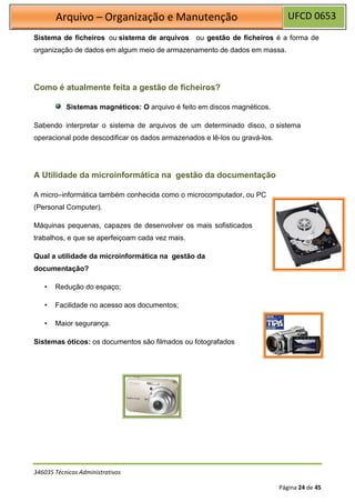 UFCD 0653
Arquivo – Organização e Manutenção
346035 Técnicos Administrativos
Página 24 de 45
Sistema de ficheiros ou sistema de arquivos ou gestão de ficheiros é a forma de
organização de dados em algum meio de armazenamento de dados em massa.
Como é atualmente feita a gestão de ficheiros?
Sistemas magnéticos: O arquivo é feito em discos magnéticos.
Sabendo interpretar o sistema de arquivos de um determinado disco, o sistema
operacional pode descodificar os dados armazenados e lê-los ou gravá-los.
A Utilidade da microinformática na gestão da documentação
A micro–informática também conhecida como o microcomputador, ou PC
(Personal Computer).
Máquinas pequenas, capazes de desenvolver os mais sofisticados
trabalhos, e que se aperfeiçoam cada vez mais.
Qual a utilidade da microinformática na gestão da
documentação?
• Redução do espaço;
• Facilidade no acesso aos documentos;
• Maior segurança.
Sistemas óticos: os documentos são filmados ou fotografados
 