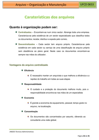 UFCD 0653
Arquivo – Organização e Manutenção
346035 Técnicos Administrativos
Página 26 de 45
Caraterísticas dos arquivos
Quanto à organização podem ser:
Centralizados – Encontram-se num único sector. Abrange toda uma empresa.
Caracteriza-se pela existência de um sector especializado que classifica todos
os documentos; recebe; distribui e expede pelo correio.
Descentralizados – Cada sector tem arquivo próprio. Caracteriza-se pela
existência em cada sector ou serviço de uma classificação de arquivo próprio
sem obediência ao plano geral. Neste caso os documentos encontram-se
sempre nas mãos do utilizador.
Vantagens do arquivo centralizado
Eficiência
É necessário manter um arquivista o que melhora a eficiência e a
rapidez do trabalho em todas as suas etapas
Responsabilidade
O cuidado e a proteção do documento melhora muito, pois a
responsabilidade encontra-se nas mãos de um especialista
Economia
É grande a economia de equipamento, pessoal, tempo gosto no
arquivo, na localização.
Concentração
Os documentos são concentrados por assunto, oferendo ao
consultante uma visão global.
 
