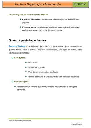 UFCD 0653
Arquivo – Organização e Manutenção
346035 Técnicos Administrativos
Página 27 de 45
Desvantagens do arquivo centralizado
Consulta dificultada – necessidade de locomoção até ao centro dos
arquivos
Perda de tempo – muito tempo perdido na locomoção até ao arquivo
centrar e na espera para poder iniciar a consulta.
Quanto à posição podem ser:
Arquivo Vertical - é aquele que, como o próprio nome indica, coloca os documentos
(pastas, fichas, livros e outros), dispostos verticalmente, uns após os outros, como
acontece nas bibliotecas.
❑ Vantagens:
Baixo custo
Fácil de ser operado
Fácil de ser conservado e atualizado
Permite a consulta de um documento sem consultar os demais
❑ Desvantagens:
Necessidade de retirar o documento ou ficha para proceder a anotações
adicionais.
 