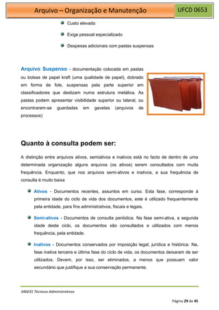 UFCD 0653
Arquivo – Organização e Manutenção
346035 Técnicos Administrativos
Página 29 de 45
Custo elevado
Exige pessoal especializado
Despesas adicionais com pastas suspensas
Arquivo Suspenso - documentação colocada em pastas
ou bolsas de papel kraft (uma qualidade de papel), dobrado
em forma de fole, suspensas pela parte superior em
classificadores que deslizam numa estrutura metálica. As
pastas podem apresentar visibilidade superior ou lateral, ou
encontrarem-se guardadas em gavetas (arquivos de
processos)
Quanto à consulta podem ser:
A distinção entre arquivos ativos, semiativos e inativos está no facto de dentro de uma
determinada organização alguns arquivos (os ativos) serem consultados com muita
frequência. Enquanto, que nos arquivos semi-ativos e inativos, a sua frequência de
consulta é muito baixa
Ativos - Documentos recentes, assuntos em curso. Esta fase, corresponde à
primeira idade do ciclo de vida dos documentos, este é utilizado frequentemente
pela entidade, para fins administrativos, fiscais e legais.
Semi-ativos - Documentos de consulta periódica. Na fase semi-ativa, a segunda
idade deste ciclo, os documentos são consultados e utilizados com menos
frequência, pela entidade.
Inativos - Documentos conservados por imposição legal, jurídica e histórica. Na,
fase inativa terceira e última fase do ciclo de vida, os documentos deixaram de ser
utilizados. Devem, por isso, ser eliminados, a menos que possuam valor
secundário que justifique a sua conservação permanente.
 