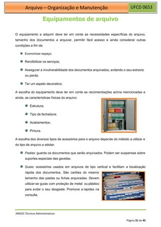 UFCD 0653
Arquivo – Organização e Manutenção
346035 Técnicos Administrativos
Página 31 de 45
Equipamentos de arquivo
O equipamento a adquirir deve ter em conta as necessidades específicas do arquivo,
tamanho dos documentos a arquivar, permitir fácil acesso e ainda considerar outras
condições a fim de:
Economizar espaço;
Rendibilizar os serviços;
Assegurar a invulnerabilidade dos documentos arquivados, evitando o seu extravio
ou perda;
Ter um aspeto decorativo;
A escolha do equipamento deve ter em conta as recomendações acima mencionadas e
ainda, as características físicas do arquivo:
Estrutura;
Tipo de fechadura;
Acabamentos;
Pintura.
A escolha dos diversos tipos de acessórios para o arquivo depende do método a utilizar e
do tipo de arquivo a adotar.
Pastas: guarda os documentos que serão arquivados. Podem ser suspensas sobre
suportes especiais das gavetas.
Guias: acessórios usados em arquivos de tipo vertical e facilitam a localização
rápida dos documentos. São cartões do mesmo
tamanho das pastas ou fichas arquivadas. Devem
utilizar-se guias com proteção de metal ou plástico
para evitar o seu desgaste. Promove a rapidez na
consulta.
 