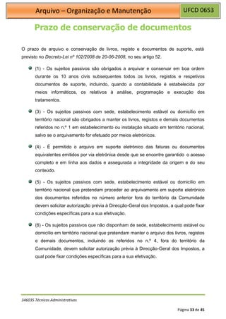 UFCD 0653
Arquivo – Organização e Manutenção
346035 Técnicos Administrativos
Página 33 de 45
Prazo de conservação de documentos
O prazo de arquivo e conservação de livros, registo e documentos de suporte, está
previsto no Decreto-Lei nº 102/2008 de 20-06-2008, no seu artigo 52.
(1) - Os sujeitos passivos são obrigados a arquivar e conservar em boa ordem
durante os 10 anos civis subsequentes todos os livros, registos e respetivos
documentos de suporte, incluindo, quando a contabilidade é estabelecida por
meios informáticos, os relativos à análise, programação e execução dos
tratamentos.
(3) - Os sujeitos passivos com sede, estabelecimento estável ou domicílio em
território nacional são obrigados a manter os livros, registos e demais documentos
referidos no n.º 1 em estabelecimento ou instalação situado em território nacional,
salvo se o arquivamento for efetuado por meios eletrónicos.
(4) - É permitido o arquivo em suporte eletrónico das faturas ou documentos
equivalentes emitidos por via eletrónica desde que se encontre garantido o acesso
completo e em linha aos dados e assegurada a integridade da origem e do seu
conteúdo.
(5) - Os sujeitos passivos com sede, estabelecimento estável ou domicílio em
território nacional que pretendam proceder ao arquivamento em suporte eletrónico
dos documentos referidos no número anterior fora do território da Comunidade
devem solicitar autorização prévia à Direcção-Geral dos Impostos, a qual pode fixar
condições específicas para a sua efetivação.
(6) - Os sujeitos passivos que não disponham de sede, estabelecimento estável ou
domicílio em território nacional que pretendam manter o arquivo dos livros, registos
e demais documentos, incluindo os referidos no n.º 4, fora do território da
Comunidade, devem solicitar autorização prévia à Direcção-Geral dos Impostos, a
qual pode fixar condições específicas para a sua efetivação.
 