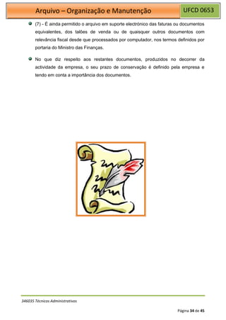 UFCD 0653
Arquivo – Organização e Manutenção
346035 Técnicos Administrativos
Página 34 de 45
(7) - É ainda permitido o arquivo em suporte electrónico das faturas ou documentos
equivalentes, dos talões de venda ou de quaisquer outros documentos com
relevância fiscal desde que processados por computador, nos termos definidos por
portaria do Ministro das Finanças.
No que diz respeito aos restantes documentos, produzidos no decorrer da
actividade da empresa, o seu prazo de conservação é definido pela empresa e
tendo em conta a importância dos documentos.
 