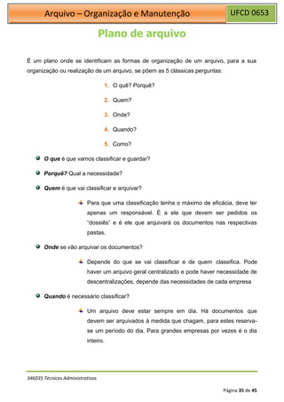 UFCD 0653
Arquivo – Organização e Manutenção
346035 Técnicos Administrativos
Página 35 de 45
Plano de arquivo
É um plano onde se identificam as formas de organização de um arquivo, para a sua
organização ou realização de um arquivo, se põem as 5 clássicas perguntas:
1. O quê? Porquê?
2. Quem?
3. Onde?
4. Quando?
5. Como?
O que é que vamos classificar e guardar?
Porquê? Qual a necessidade?
Quem é que vai classificar e arquivar?
Para que uma classificação tenha o máximo de eficácia, deve ter
apenas um responsável. È a ele que devem ser pedidos os
“dossiês” e é ele que arquivará os documentos nas respectivas
pastas.
Onde se vão arquivar os documentos?
Depende do que se vai classificar e de quem classifica. Pode
haver um arquivo geral centralizado e pode haver necessidade de
descentralizações, depende das necessidades de cada empresa
Quando é necessário classificar?
Um arquivo deve estar sempre em dia. Há documentos que
devem ser arquivados á medida que chagam, para estes reserva-
se um período do dia. Para grandes empresas por vezes é o dia
inteiro.
 