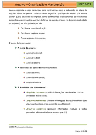 UFCD 0653
Arquivo – Organização e Manutenção
346035 Técnicos Administrativos
Página 36 de 45
Após a resposta a estas perguntas, para continuarmos com a elaboração do plano de
arquivo, temos de pensar, como o vamos organizar, qual tipo de arquivo que vamos
adotar, qual a atividade da empresa, como identificamos e relacionamos os documentos
existentes na empresa (os que vêm de fora e os que são criados no decorrer da atividade
da empresa), as principais etapas são:
1. Escolha de uma classificação
2. Escolha do modo de arquivo
3. Preparação dos documentos
E temos de ter em conta;
A forma do arquivo:
Arquivo horizontal;
Arquivo vertical;
Arquivo rotativo
A frequência de consulta dos documentos:
Arquivos ativos;
Arquivos semi-ativos;
Arquivos inativos
A atualidade dos documentos:
Arquivos correntes (contém informações relacionadas com as
atividades do dia-a-dia);
Arquivos intermédios (contém informações do arquivo corrente com
alguma antiguidade, mas que ainda são utilizados);
Arquivos históricos (possuem informações relativas a factos
passados, são consultados de vez em quando).
 