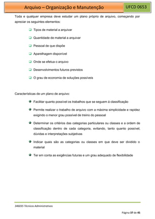 UFCD 0653
Arquivo – Organização e Manutenção
346035 Técnicos Administrativos
Página 37 de 45
Toda e qualquer empresa deve estudar um plano próprio de arquivo, começando por
apreciar os seguintes elementos:
❑ Tipos de material a arquivar
❑ Quantidade de material a arquivar
❑ Pessoal de que dispõe
❑ Aparelhagem disponível
❑ Onde se efetua o arquivo
❑ Desenvolvimentos futuros previstos
❑ O grau de economia de soluções possíveis
Características de um plano de arquivo:
Facilitar quanto possível os trabalhos que se seguem á classificação
Permite realizar o trabalho de arquivo com a máxima simplicidade e rapidez
exigindo o menor grau possível de treino do pessoal
Determinar os critérios das categorias particulares ou classes e a ordem de
classificação dentro de cada categoria, evitando, tanto quanto possível,
dúvidas e interpretações subjetivas
Indicar quais são as categorias ou classes em que deve ser dividido o
material
Ter em conta as exigências futuras e um grau adequado de flexibilidade
 