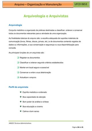 UFCD 0653
Arquivo – Organização e Manutenção
346035 Técnicos Administrativos
Página 38 de 45
Arquivologia e Arquivistas
Arquivologia
Conjunto metódico e organizado de práticas destinadas a classificar, ordenar e conservar
todos os documentos relevantes para a atividade de uma organização.
As finalidades básicas do arquivo são: a escolha adequada de suportes materiais de
comunicação (livros, filmes, discos, jornais, etc.) e de documentos contendo registos de
dados ou informações, a sua conservação e segurança e a sua disponibilização para
consulta.
As principais funções de um arquivista são:
❑ Registar os documentos
❑ Classificar e ordenar segundo critérios estabelecidos
❑ Manter em local seguro e acessível
❑ Conservar e evitar a sua deterioração
❑ Actualizar o arquivo
Perfil do arquivista
Espírito metódico e ordenado
Boa capacidade de atenção
Bom poder de análise e síntese
Boa educação e civismo
Calma e bom senso
 