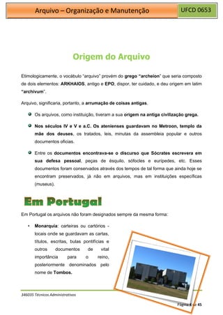 UFCD 0653
Arquivo – Organização e Manutenção
Página 4 de 45
Origem do Arquivo
Etimologicamente, o vocábulo “arquivo” provém do grego “archeion” que seria composto
de dois elementos: ARKHAIOS, antigo e EPO, dispor, ter cuidado, e deu origem em latim
“archivum”.
Arquivo, significaria, portanto, a arrumação de coisas antigas.
Os arquivos, como instituição, tiveram a sua origem na antiga civilização grega.
Nos séculos IV e V e a.C. Os atenienses guardavam no Metroon, templo da
mãe dos deuses, os tratados, leis, minutas da assembleia popular e outros
documentos oficias.
Entre os documentos encontrava-se o discurso que Sócrates escrevera em
sua defesa pessoal, peças de ésquilo, sófocles e eurípedes, etc. Esses
documentos foram conservados através dos tempos de tal forma que ainda hoje se
encontram preservados, já não em arquivos, mas em instituições específicas
(museus).
Em Portugal os arquivos não foram designados sempre da mesma forma:
• Monarquia: carteiras ou cartórios -
locais onde se guardavam as cartas,
títulos, escritas, bulas pontifícias e
outros documentos de vital
importância para o reino,
posteriormente denominados pelo
nome de Tombos.
346035 Técnicos Administrativos
 