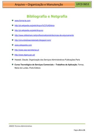 UFCD 0653
Arquivo – Organização e Manutenção
346035 Técnicos Administrativos
Página 45 de 45
Bibliografia e Netgrafia
www.forma-te.com
http://pt.wikipedia.org/wiki/Arquiv%C3%ADstica
http://pt.wikipedia.org/wiki/Arquivo
http://www.slideshare.net/profissionalizando/tecnicas-de-arquivamento
http://omundodosecretariado.blogspot.com/
www.wikepedia.com
http://www.asp-secretarias.pt
http://www.dgarq.gov.pt/
Haweel, Claude, Organização dos Serviços Administrativos Publicações Paris
Curso Tecnológico de Serviços Comerciais – Trabalhos de Aplicação; Ferraz,
Maria de Lurdes, Porto Editora
 