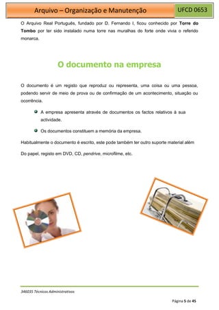 UFCD 0653
Arquivo – Organização e Manutenção
346035 Técnicos Administrativos
Página 5 de 45
O Arquivo Real Português, fundado por D. Fernando I, ficou conhecido por Torre do
Tombo por ter sido instalado numa torre nas muralhas do forte onde vivia o referido
monarca.
O documento na empresa
O documento é um registo que reproduz ou representa, uma coisa ou uma pessoa,
podendo servir de meio de prova ou de confirmação de um acontecimento, situação ou
ocorrência.
A empresa apresenta através de documentos os factos relativos à sua
actividade.
Os documentos constituem a memória da empresa.
Habitualmente o documento é escrito, este pode também ter outro suporte material além
Do papel, registo em DVD, CD, pendrive, microfilme, etc.
 
