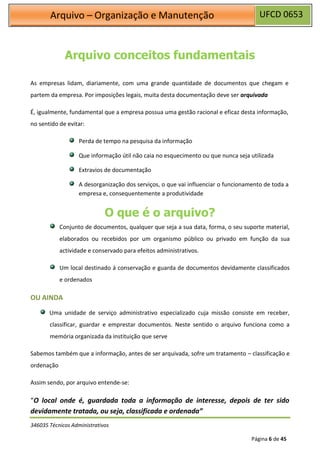UFCD 0653
Arquivo – Organização e Manutenção
346035 Técnicos Administrativos
Página 6 de 45
Arquivo conceitos fundamentais
As empresas lidam, diariamente, com uma grande quantidade de documentos que chegam e
partem da empresa. Por imposições legais, muita desta documentação deve ser arquivada
É, igualmente, fundamental que a empresa possua uma gestão racional e eficaz desta informação,
no sentido de evitar:
Perda de tempo na pesquisa da informação
Que informação útil não caia no esquecimento ou que nunca seja utilizada
Extravios de documentação
A desorganização dos serviços, o que vai influenciar o funcionamento de toda a
empresa e, consequentemente a produtividade
O que é o arquivo?
Conjunto de documentos, qualquer que seja a sua data, forma, o seu suporte material,
elaborados ou recebidos por um organismo público ou privado em função da sua
actividade e conservado para efeitos administrativos.
Um local destinado á conservação e guarda de documentos devidamente classificados
e ordenados
OU AINDA
Uma unidade de serviço administrativo especializado cuja missão consiste em receber,
classificar, guardar e emprestar documentos. Neste sentido o arquivo funciona como a
memória organizada da instituição que serve
Sabemos também que a informação, antes de ser arquivada, sofre um tratamento – classificação e
ordenação
Assim sendo, por arquivo entende-se:
“O local onde é, guardada toda a informação de interesse, depois de ter sido
devidamente tratada, ou seja, classificada e ordenada”
 