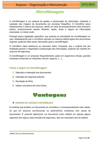 UFCD 0653
Arquivo – Organização e Manutenção
346035 Técnicos Administrativos
Página 7 de 45
Microfilmagem
A microfilmagem é um sistema de gestão e preservação de informação, mediante a
captação das imagens de documentos por processo fotográfico. O microfilme reduz
drasticamente o volume dos arquivos, sendo um meio de armazenamento mais racional e
prático, proporcionando acesso eficiente, rápido, limpo e seguro às informações
arquivadas, e a baixo custo.
Portugal possui legislação específica, que autoriza as actividades de microfilmagem no
país, estabelecendo que o microfilme reproduz os mesmos efeitos legais dos documentos
originais, podendo estes serem eliminados após a microfilmagem.
O microfilme cópia destina-se ao manuseio diário. Enquanto, que o original tem por
finalidade garantir a integridade e preservação das informações, podendo ser mantido em
arquivos de segurança.
A microfilmagem é um processo frequentemente usado em organismos oficiais, grandes
empresas comerciais ou industriais, bancos, seguros, (….).
Fases a seguir na microfilmagem:
1. Selecção e ordenação dos documentos;
2. Utilização de máquinas próprias;
3. Revelação do filme;
4. Utilizar uma leitura de micro fichas.
RAPIDEZ DE ACESSO À INFORMAÇÃO
É evidente que localizar um documento em microfilme, é incomparavelmente mais rápido,
do que em arquivos convencionais ou quilométricos corredores com caixas de
documentos. É possível seleccionar um documento entre milhões em apenas alguns
segundos (em alguns casos fracções de segundos), sem ser necessário sair da cadeira.
 