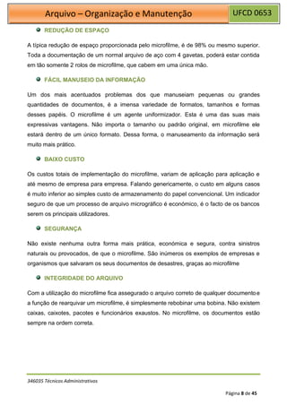 UFCD 0653
Arquivo – Organização e Manutenção
346035 Técnicos Administrativos
Página 8 de 45
REDUÇÃO DE ESPAÇO
A típica redução de espaço proporcionada pelo microfilme, é de 98% ou mesmo superior.
Toda a documentação de um normal arquivo de aço com 4 gavetas, poderá estar contida
em tão somente 2 rolos de microfilme, que cabem em uma única mão.
FÁCIL MANUSEIO DA INFORMAÇÃO
Um dos mais acentuados problemas dos que manuseiam pequenas ou grandes
quantidades de documentos, é a imensa variedade de formatos, tamanhos e formas
desses papéis. O microfilme é um agente uniformizador. Esta é uma das suas mais
expressivas vantagens. Não importa o tamanho ou padrão original, em microfilme ele
estará dentro de um único formato. Dessa forma, o manuseamento da informação será
muito mais prático.
BAIXO CUSTO
Os custos totais de implementação do microfilme, variam de aplicação para aplicação e
até mesmo de empresa para empresa. Falando genericamente, o custo em alguns casos
é muito inferior ao simples custo de armazenamento do papel convencional. Um indicador
seguro de que um processo de arquivo micrográfico é económico, é o facto de os bancos
serem os principais utilizadores.
SEGURANÇA
Não existe nenhuma outra forma mais prática, económica e segura, contra sinistros
naturais ou provocados, de que o microfilme. São inúmeros os exemplos de empresas e
organismos que salvaram os seus documentos de desastres, graças ao microfilme
INTEGRIDADE DO ARQUIVO
Com a utilização do microfilme fica assegurado o arquivo correto de qualquer documentoe
a função de rearquivar um microfilme, é simplesmente rebobinar uma bobina. Não existem
caixas, caixotes, pacotes e funcionários exaustos. No microfilme, os documentos estão
sempre na ordem correta.
 