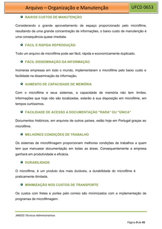 UFCD 0653
Arquivo – Organização e Manutenção
346035 Técnicos Administrativos
Página 9 de 45
BAIXOS CUSTOS DE MANUTENÇÃO
Considerando o grande aproveitamento de espaço proporcionado pelo microfilme,
resultando de uma grande concentração de informações, o baixo custo de manutenção é
uma consequência quase imediata.
FÁCIL E RÁPIDA REPRODUÇÃO
Todo um arquivo de microfilme pode ser fácil, rápida e economicamente duplicado.
FÁCIL DISSEMINAÇÃO DA INFORMAÇÃO
Inúmeras empresas em todo o mundo, implementaram o microfilme pelo baixo custo e
facilidade na disseminação da informação.
AUMENTO DE CAPACIDADE DE MEMÓRIA
Com o microfilme e seus sistemas, a capacidade de memória não tem limites.
Informações que hoje não são localizadas, estarão à sua disposição em microfilme, em
tempos curtíssimos.
FACILIDADE DE ACESSO A DOCUMENTAÇÃO "RARA" OU "ÚNICA"
Documentos históricos, em arquivos de outros países, estão hoje em Portugal graças ao
microfilme.
MELHORES CONDIÇÕES DE TRABALHO
Os sistemas de microfilmagem proporcionam melhores condições de trabalhos a quem
tem que manusear documentação em todas as áreas. Consequentemente a empresa
ganhará em produtividade e eficácia.
DURABILIDADE
O microfilme, é um produto dos mais duráveis, a durabilidade do microfilme é
praticamente ilimitada.
MINIMIZAÇÃO NOS CUSTOS DE TRANSPORTE
Os custos com fretes e portes pelo correio são minimizados com a implementação de
programas de microfilmagem.
 