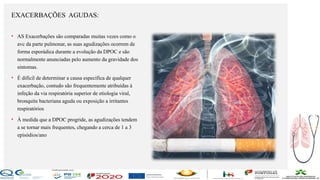 Contos
o
Farmacêutica
Contoso
EXACERBAÇÕES AGUDAS:
página10
• AS Exacerbações são comparadas muitas vezes como o
avc da parte pulmonar, as suas agudizações ocorrem de
forma esporádica durante a evolução da DPOC e são
normalmente anunciadas pelo aumento da gravidade dos
sintomas.
• É difícil de determinar a causa específica de qualquer
exacerbação, contudo são frequentemente atribuídas à
infeção da via respiratória superior de etiologia viral,
bronquite bacteriana aguda ou exposição a irritantes
respiratórios
• À medida que a DPOC progride, as agudizações tendem
a se tornar mais frequentes, chegando a cerca de 1 a 3
episódios/ano
 