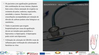Contos
o
Farmacêutica
Contoso
• Os pacientes com agudizações geralmente
têm combinações de tosse intensa, dispneia
bem como a baixa saturação de oxigênio na
oximetria de pulso, sudorese, taquicardia,
ansiedade e cianose. Pacientes com
exacerbações acompanhadas por retenção de
dióxido de carbono podem estar letárgicos ou
sonolentos.
• Todos os pacientes que exigem
hospitalização por causa da agudização
devem ser testados para quantificar a
hipoxemia e a hipercapnia. A hipercapnia
pode existir sem hipoxemia
• Utilização de coloração de GRAM e teste de
influenza para verificação de colonização de
bactérias ou vírus
DIAGNÓSTICO – AVALIAÇÃO DAS EXACERBAÇÕES:
página 14
 