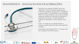 Contos
o
Farmacêutica
Contoso
DIAGNÓSTICO – AVALIAÇÃO DAS EXACERBAÇÕES:
página 15
• Pacientes com suspeita de DPOC devem ser
submetidos a testes de função pulmonar para
confirmar a limitação do fluxo aéreo e quantificar
a sua gravidade e reversibilidade e para distinguir
DPOC de outros distúrbios, estes testes de função
pulmonar também são úteis para acompanhar as
progressões da doença e monitoramento da
resposta ao tratamento e esses principais testes
são:
• VEF1- O volume do ar expirado durante o
primeiro segundo depois de fazer uma inspiração
completa
• Capacidade vital forçada(CVF) – O volume total
de ar expirado com força máxima
 