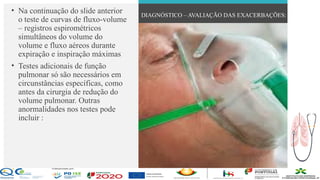 Contos
o
Farmacêutica
Contoso
• Na continuação do slide anterior
o teste de curvas de fluxo-volume
– registros espirométricos
simultâneos do volume do
volume e fluxo aéreos durante
expiração e inspiração máximas
• Testes adicionais de função
pulmonar só são necessários em
circunstâncias específicas, como
antes da cirurgia de redução do
volume pulmonar. Outras
anormalidades nos testes pode
incluir :
DIAGNÓSTICO – AVALIAÇÃO DAS EXACERBAÇÕES:
página 17
 