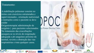Contos
o
Farmacêutica
Contoso
página 23
A reabilitação pulmonar consiste no
treino com exercícios estruturados e
supervisionados , orientação nutricional
e instruções como o paciente se deve
cuidar
Oxigenioterapia( administração de
oxigénio ) para pacientes selecionados
No tratamento das exacerbações
assegura-se os níveis de oxigenação
adequada e ph sanguíneo próximo do
normal, reverte a obstrução das vias
respiratórias e trata qualquer causa.
Tratamento:
 
