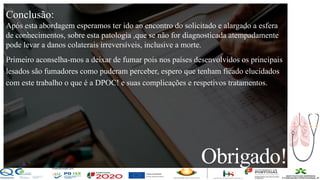 Contos
o
Farmacêutica
Contoso
Obrigado!
página 24
Conclusão:
Após esta abordagem esperamos ter ido ao encontro do solicitado e alargado a esfera
de conhecimentos, sobre esta patologia ,que se não for diagnosticada atempadamente
pode levar a danos colaterais irreversíveis, inclusive a morte.
Primeiro aconselha-mos a deixar de fumar pois nos países desenvolvidos os principais
lesados são fumadores como puderam perceber, espero que tenham ficado elucidados
com este trabalho o que é a DPOC! e suas complicações e respetivos tratamentos.
 
