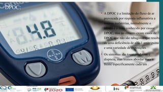 DPOC:
• A DPOC é a limitação do fluxo de ar
provocada por resposta inflamatória a
toxinas inalatórias, normalmente o
tabaco é o mais conhecido por causar
DPOC, mas no entanto existe casos de
DPOC que não são tabagistas que resulta
de uma deficiência de alfa-1 antitripsina
e uma variedade de exposições
• Os sintomas são tosse produtiva e
dispneia, mas iremos abordar mais a
frente especificamente cada um .
 