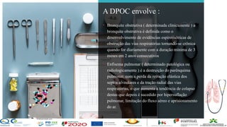 Contos
o
Farmacêutica
Contoso
página 4
A DPOC envolve :
• Bronquite obstrutiva ( determinada clinicamente ) a
bronquite obstrutiva é definida como o
desenvolvimento de evidências espirométricas de
obstrução das vias respiratórias tornando-se crônica
quando for diariamente com a duração mínima de 3
meses em 2 anos consecutivos
• Enfisema pulmonar ( determinado patológica ou
radiologicamente ) é a destruição do parênquima
pulmonar, com a perda da retração elástica dos
septos alveolares e da tração radial das vias
respiratórias, o que aumenta a tendência de colapso
destas que depois é sucedido por hipersuflação
pulmonar, limitação do fluxo aéreo e aprisionamento
do ar.
 