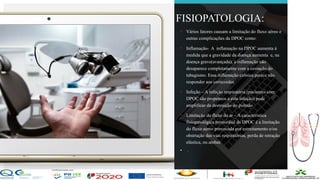 Contos
o
Farmacêutica
Contoso
FISIOPATOLOGIA:
• Vários fatores causam a limitação do fluxo aéreo e
outras complicações da DPOC como:
• Inflamação- A inflamação na DPOC aumenta à
medida que a gravidade da doença aumenta e, na
doença grave(avançada), a inflamação não
desaparece completamente com a cessação do
tabagismo. Essa inflamação crônica parece não
responder aos corticoides
• Infeção – A infeção respiratória (pacientes com
DPOC são propensos a esta infeção) pode
amplificar da destruição do pulmão
• Limitação do fluxo do ar – A característica
fisiopatológica primordial da DPOC é a limitação
do fluxo aéreo provocada por estreitamento e/ou
obstrução das vias respiratórias, perda de retração
elástica, ou ambas
• .
página 6
 