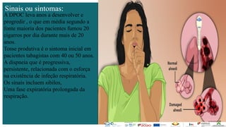 Contos
o
Farmacêutica
Contoso
página8
página8
Sinais ou sintomas:
A DPOC leva anos a desenvolver e
progredir , o que em média segundo a
fonte maioria dos pacientes fumou 20
cigarros por dia durante mais de 20
anos.
Tosse produtiva é o sintoma inicial em
pacientes tabagistas com 40 ou 50 anos.
A dispneia que é progressiva,
persistente, relacionada com o esforça
na existência de infeção respiratória.
Os sinais incluem sibilos,
Uma fase expiratória prolongada da
respiração.
 