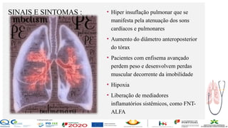 Contos
o
Farmacêutica
Contoso
SINAIS E SINTOMAS :
página9
• Hiper insuflação pulmonar que se
manifesta pela atenuação dos sons
cardíacos e pulmonares
• Aumento do diâmetro anteroposterior
do tórax
• Pacientes com enfisema avançado
perdem peso e desenvolvem perdas
muscular decorrente da imobilidade
• Hipoxia
• Liberação de mediadores
inflamatórios sistêmicos, como FNT-
ALFA
 