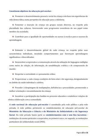 Página10 de 35
Constituem objetivos da educação pré-escolar:
Promover o desenvolvimento pessoal e social da criança com base em experiências de
vida democrática, numa perspetiva de educação para a cidadania;
Fomentar a inserção da criança em grupos sociais diversos, no respeito pela
pluralidade das culturas, favorecendo uma progressiva consciência do seu papel como
membro da sociedade;
Contribuir para a igualdade de oportunidades no acesso à escola e para o sucesso da
aprendizagem;
Estimular o desenvolvimento global de cada criança, no respeito pelas suas
características individuais, incutindo comportamentos que favoreçam aprendizagens
significativas e diversificadas;
Desenvolver a expressão e a comunicação através da utilização de linguagens múltiplas
como meios de relação, de informação, de sensibilização estética e de compreensão do
mundo;
Despertar a curiosidade e o pensamento crítico;
Proporcionar a cada criança condições de bem-estar e de segurança, designadamente
no âmbito da saúde individual e coletiva;
Proceder à despistagem de inadaptações, deficiências e precocidades, promovendo a
melhor orientação e encaminhamento da criança;
Incentivar a participação das famílias no processo educativo e estabelecer relações de
efetiva colaboração com a comunidade.
A rede nacional de educação pré-escolar é constituída pela rede pública e pela rede
privada. À rede pública pertencem os estabelecimentos de educação pré-escolar do
Ministério da Educação e Ciência e do Ministério da Solidariedade e da Segurança
Social. Da rede privada fazem parte os estabelecimentos com e sem fins lucrativos -
instituições do ensino particular e cooperativo, no primeiro caso e, no segundo, as instituições
particulares de solidariedade social (IPSS).
 