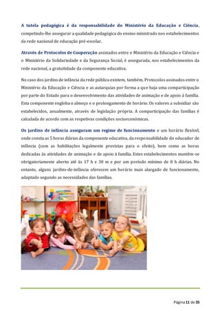 Página11 de 35
A tutela pedagógica é da responsabilidade do Ministério da Educação e Ciência,
competindo-lhe assegurar a qualidade pedagógica do ensino ministrado nos estabelecimentos
da rede nacional de educação pré-escolar.
Através de Protocolos de Cooperação assinados entre o Ministério da Educação e Ciência e
o Ministério da Solidariedade e da Segurança Social, é assegurada, nos estabelecimentos da
rede nacional, a gratuitidade da componente educativa.
No caso dos jardins de infância da rede pública existem, também, Protocolos assinados entre o
Ministério da Educação e Ciência e as autarquias por forma a que haja uma comparticipação
por parte do Estado para o desenvolvimento das atividades de animação e de apoio à família.
Esta componente engloba o almoço e o prolongamento de horário. Os valores a subsidiar são
estabelecidos, anualmente, através de legislação própria. A comparticipação das famílias é
calculada de acordo com as respetivas condições socioeconómicas.
Os jardins de infância asseguram um regime de funcionamento e um horário flexível,
onde consta as 5 horas diárias da componente educativa, da responsabilidade do educador de
infância (com as habilitações legalmente previstas para o efeito), bem como as horas
dedicadas às atividades de animação e de apoio à família. Estes estabelecimentos mantêm-se
obrigatoriamente aberto até às 17 h e 30 m e por um período mínimo de 8 h diárias. No
entanto, alguns jardins-de-infância oferecem um horário mais alargado de funcionamento,
adaptado segundo as necessidades das famílias.
 