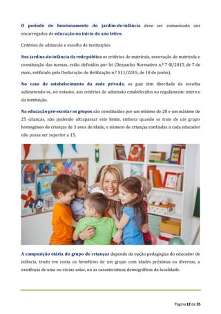 Página12 de 35
O período de funcionamento do jardim-de-infância deve ser comunicado aos
encarregados de educação no início do ano letivo.
Critérios de admissão e escolha de instituições
Nos jardins-de-infância da rede pública os critérios de matrícula, renovação de matrícula e
constituição das turmas, estão definidos por lei (Despacho Normativo n.º 7-B/2015, de 7 de
maio, retificado pela Declaração de Retificação n.º 511/2015, de 18 de junho).
No caso de estabelecimento da rede privada, os pais têm liberdade de escolha
submetendo-se, no entanto, aos critérios de admissão estabelecidos no regulamento interno
da instituição.
Na educação pré-escolar os grupos são constituídos por um mínimo de 20 e um máximo de
25 crianças, não podendo ultrapassar este limite, embora quando se trate de um grupo
homogéneo de crianças de 3 anos de idade, o número de crianças confiadas a cada educador
não possa ser superior a 15.
A composição etária do grupo de crianças depende da opção pedagógica do educador de
infância, tendo em conta os benefícios de um grupo com idades próximas ou diversas, a
existência de uma ou várias salas, ou as características demográficas da localidade.
 