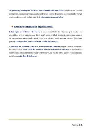 Página13 de 35
Os grupos que integrem crianças com necessidades educativas especiais de carácter
permanente, e cujo programa educativo individual assim o determine, são constituídas por 20
crianças, não podendo incluir mais de 2 crianças nessas condições.
Estruturas alternativas organizacionais
A Educação de Infância Itinerante é uma modalidade de educação pré-escolar que
possibilita o acesso das crianças dos 3 aos 5 anos de idade residentes em zonas rurais, a
atividades educativas naqueles locais onde, pelo número insuficiente de crianças, (menos de
quinze), não é possível a criação de um Jardim de Infância.
O educador de infância desloca-se às diferentes localidades geograficamente distantes e
de acesso difícil, onde trabalha com um número reduzido de crianças e desenvolve o
currículo de acordo com as orientações curriculares, da mesma forma que os educadores que
trabalham em jardim-de-infância.
 