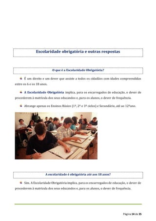 Página14 de 35
Escolaridade obrigatória e outras respostas
O que é a Escolaridade Obrigatória?
É um direito e um dever que assiste a todos os cidadãos com idades compreendidas
entre os 6 e os 18 anos.
A Escolaridade Obrigatória implica, para os encarregados de educação, o dever de
procederem à matrícula dos seus educandos e, para os alunos, o dever de frequência.
Abrange apenas os Ensinos Básico (1º, 2º e 3º ciclos) e Secundário, até ao 12ºano.
A escolaridade é obrigatória até aos 18 anos?
Sim. A Escolaridade Obrigatória implica, para os encarregados de educação, o dever de
procederem à matrícula dos seus educandos e, para os alunos, o dever de frequência.
 