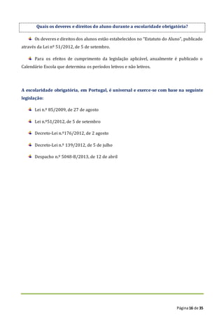 Página16 de 35
Quais os deveres e direitos do aluno durante a escolaridade obrigatória?
Os deveres e direitos dos alunos estão estabelecidos no “Estatuto do Aluno”, publicado
através da Lei nº 51/2012, de 5 de setembro.
Para os efeitos de cumprimento da legislação aplicável, anualmente é publicado o
Calendário Escola que determina os períodos letivos e não letivos.
A escolaridade obrigatória, em Portugal, é universal e exerce-se com base na seguinte
legislação:
Lei n.º 85/2009, de 27 de agosto
Lei n.º51/2012, de 5 de setembro
Decreto-Lei n.º176/2012, de 2 agosto
Decreto-Lei n.º 139/2012, de 5 de julho
Despacho n.º 5048-B/2013, de 12 de abril
 