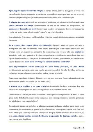 Página18 de 35
Após alguns meses de estreita relação, a tempo inteiro, entre a mãe/pai e o bebé, será
natural sentir alguma ansiedade nesta fase de separação devendo, por isso, ser um processo
de transição gradual, para que todos se sintam confortáveis com a nova situação.
A adaptação à creche deverá ser progressiva sendo que, inicialmente, o bebé deverá ir por
curtos períodos de tempo acompanhado de um ou de ambos os progenitores, até
permanecer de manhã e à tarde. Sempre que possível a criança não deverá permanecer na
creche até muito tarde, não devendo “esticar” a hora de ir buscá-la.
Uma adaptação feita nestes moldes ajuda a criança e os pais diminuindo, assim, a ansiedade
de ambos.
Se a criança tiver algum objeto de estimação (boneco, fralda de pano, etc.) que a
acompanhe será útil, funcionando como objeto de transição. Estes objetos são usados pela
criança como um suporte na conquista da autonomia, uma vez que são uma espécie de
substituto materno e permitem à criança organizar-se mentalmente na ausência das suas
figuras de referência. As crianças ao ficarem sozinhas na cama, por exemplo, na creche ou no
jardim-de-infância, usam esses objetos para se sentirem mais confiantes.
Será imprescindível sentir confiança no sítio eleito portanto, os pais devem
certificarem-se que optam por uma creche que corresponde à filosofia de vida e ao tipo de
pedagogia que escolheram como sendo a melhor para o seu bebé.
Devem dar a conhecer todas as dúvidas e receios para que tudo fique esclarecido antes de
apresentar o bebé à sua creche (se for este o caso).
A atitude mais saudável a ter para o bebé será transmitir-lhe boas sensações. Por isso,
deverão ter boas impressões desse local para que as transmitam ao seu filho.
Devem mostrar confiança e tentar transmitir a mensagem mais importante: "A Mamã já volta;
gosta muito de ti; ficarás seguro neste local, onde tens outras pessoas que também gostam de
ti e irás brincar com outros bebés..."
É geralmente sabido que os bebés se adaptam com mais facilidade a tudo o que é novo, como
novas situações e ambientes, e quanto mais cedo a criança entrar para a creche, mais fácil será
a sua adaptação. Costumo dizer que a adaptação dos pais é mais difícil que a das crianças, ou
seja, uma criança habitua-se mais facilmente à separação da figura parental do que os
pais à separação dos filhos.
 