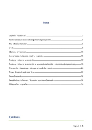 Página2 de 35
ÍNDICE
Objetivos e conteúdos................................................................................................................................................................3
Respostas sociais e educativas para crianças e jovens..........................................................................................5
Ama e Creche Familiar...............................................................................................................................................................5
Creche...................................................................................................................................................................................................8
Educação pré-escolar...............................................................................................................................................................10
Escolaridade obrigatória e outras respostas............................................................................................................15
A criança e o jovem no contexto.......................................................................................................................................18
A criança e o jovem no contexto - a separação da família – a importância das rotinas..................18
O tempo livre da criança e o tempo ocupado livremente..................................................................................26
Tempo de estudo vs tempo livre......................................................................................................................................30
Os profissionais...........................................................................................................................................................................32
Os cuidadores informais / formais e outros profissionais...............................................................................32
Bibliografia e netgrafia...........................................................................................................................................................36
Objetivos:
 