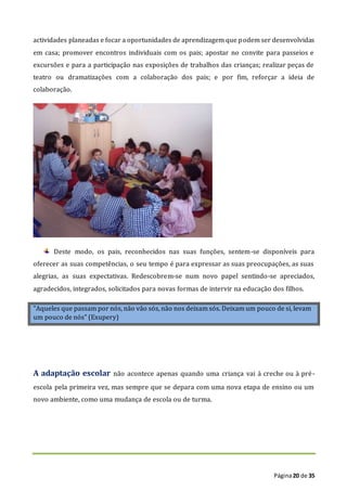 Página20 de 35
actividades planeadas e focar a oportunidades de aprendizagem que podem ser desenvolvidas
em casa; promover encontros individuais com os pais; apostar no convite para passeios e
excursões e para a participação nas exposições de trabalhos das crianças; realizar peças de
teatro ou dramatizações com a colaboração dos pais; e por fim, reforçar a ideia de
colaboração.
Deste modo, os pais, reconhecidos nas suas funções, sentem-se disponíveis para
oferecer as suas competências, o seu tempo é para expressar as suas preocupações, as suas
alegrias, as suas expectativas. Redescobrem-se num novo papel sentindo-se apreciados,
agradecidos, integrados, solicitados para novas formas de intervir na educação dos filhos.
"Aqueles que passam por nós, não vão sós, não nos deixam sós. Deixam um pouco de si, levam
um pouco de nós" (Exupery)
A adaptação escolar não acontece apenas quando uma criança vai à creche ou à pré-
escola pela primeira vez, mas sempre que se depara com uma nova etapa de ensino ou um
novo ambiente, como uma mudança de escola ou de turma.
 