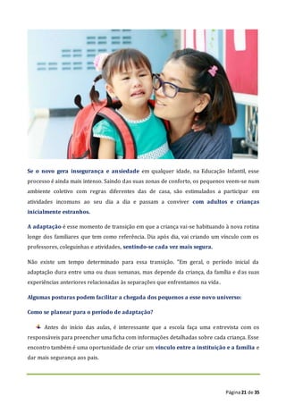 Página21 de 35
Se o novo gera insegurança e ansiedade em qualquer idade, na Educação Infantil, esse
processo é ainda mais intenso. Saindo das suas zonas de conforto, os pequenos veem-se num
ambiente coletivo com regras diferentes das de casa, são estimulados a participar em
atividades incomuns ao seu dia a dia e passam a conviver com adultos e crianças
inicialmente estranhos.
A adaptação é esse momento de transição em que a criança vai-se habituando à nova rotina
longe dos familiares que tem como referência. Dia após dia, vai criando um vínculo com os
professores, coleguinhas e atividades, sentindo-se cada vez mais segura.
Não existe um tempo determinado para essa transição. "Em geral, o período inicial da
adaptação dura entre uma ou duas semanas, mas depende da criança, da família e das suas
experiências anteriores relacionadas às separações que enfrentamos na vida.
Algumas posturas podem facilitar a chegada dos pequenos a esse novo universo:
Como se planear para o período de adaptação?
Antes do início das aulas, é interessante que a escola faça uma entrevista com os
responsáveis para preencher uma ficha com informações detalhadas sobre cada criança. Esse
encontro também é uma oportunidade de criar um vínculo entre a instituição e a família e
dar mais segurança aos pais.
 