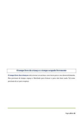 Página24 de 35
O tempo livre da criança e o tempo ocupado livremente
O tempo livre das crianças está a tornar-se um luxo, com riscos para o seu desenvolvimento.
Elas precisam de tempo, espaço e liberdade para brincar e para não fazer nada. Tal como
precisam de ar para respirar.
 