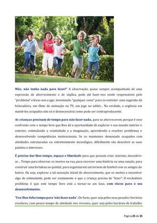 Página25 de 35
Mãe, não tenho nada para fazer!” A observação, quase sempre acompanhada de uma
expressão de aborrecimento e de súplica, pode até fazer-nos sentir responsáveis pelo
“problema” e levar-nos a agir, inventando “qualquer coisa” para os entreter: uma sugestão de
brincadeira, um filme de animação na TV, um jogo no tablet… Na verdade, a urgência em
mantê-los ocupados não só é desnecessária como pode ser contraproducente.
As crianças precisam de tempo para não fazer nada, para se aborrecerem, porque é esse
confronto com o tempo livre que lhes dá a oportunidade de explorar o seu mundo interior e
exterior, estimulando a criatividade e a imaginação, aprendendo a resolver problemas e
desenvolvendo competências motivacionais. Se os mantemos demasiado ocupados com
atividades estruturadas ou entretenimento tecnológico, dificilmente vão descobrir as suas
paixões e interesses.
É preciso dar-lhes tempo, espaço e liberdade para que possam criar, inventar, descobrir-
se… Tempo para observar os insetos na rua, para escrever uma história ou uma canção, para
construir uma fortaleza no quintal, para organizarem um torneio de futebol com os amigos do
bairro. Ou seja, explorar a tal sensação inicial de aborrecimento, que os motiva a encontrar
algo de estimulante, pode ser exatamente o que a criança precisa de “fazer”. O verdadeiro
problema é que este tempo livre está a tornar-se um luxo, com riscos para o seu
desenvolvimento.
“Faz-lhes falta tempo para ‘não fazer nada’. De facto, quer seja pelos seus pesados horários
escolares, com pouco tempo de atividade nos recreios, quer seja pelos horários de trabalho
 